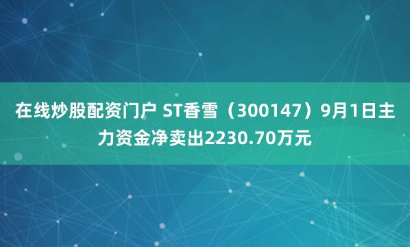 在线炒股配资门户 ST香雪（300147）9月1日主力资金净卖出2230.70万元