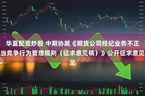 华夏配资炒股 中期协就《期货公司经纪业务不正当竞争行为管理规则（征求意见稿）》公开征求意见