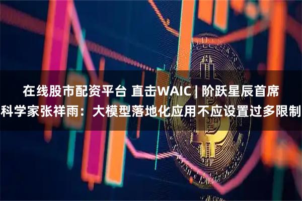 在线股市配资平台 直击WAIC | 阶跃星辰首席科学家张祥雨：大模型落地化应用不应设置过多限制
