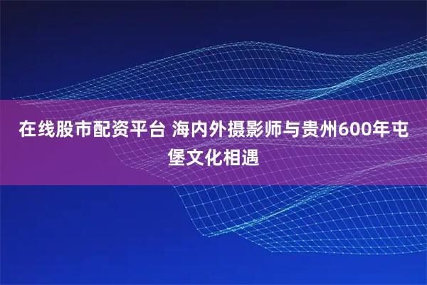 在线股市配资平台 海内外摄影师与贵州600年屯堡文化相遇
