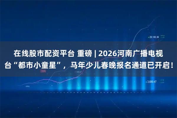 在线股市配资平台 重磅 | 2026河南广播电视台“都市小童星”，马年少儿春晚报名通道已开启！