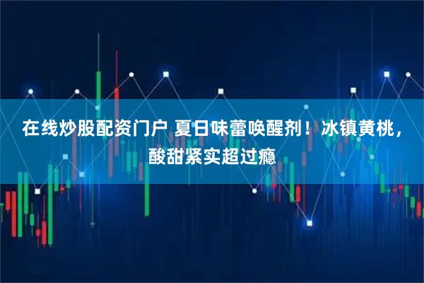 在线炒股配资门户 夏日味蕾唤醒剂！冰镇黄桃，酸甜紧实超过瘾