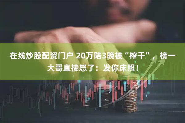 在线炒股配资门户 20万陪3晚被“榨干”,榜一大哥直接怒了:发你床照!