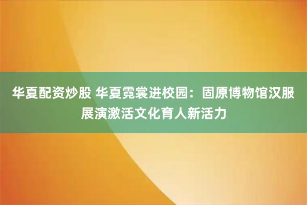 华夏配资炒股 华夏霓裳进校园：固原博物馆汉服展演激活文化育人新活力