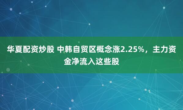 华夏配资炒股 中韩自贸区概念涨2.25%，主力资金净流入这些股