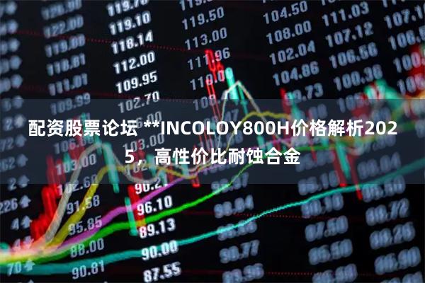配资股票论坛 **INCOLOY800H价格解析2025，高性价比耐蚀合金