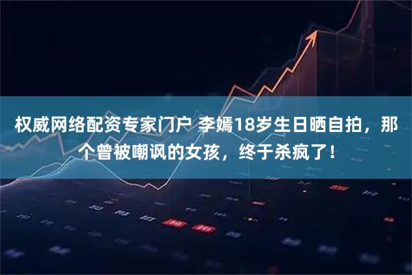 权威网络配资专家门户 李嫣18岁生日晒自拍，那个曾被嘲讽的女孩，终于杀疯了！