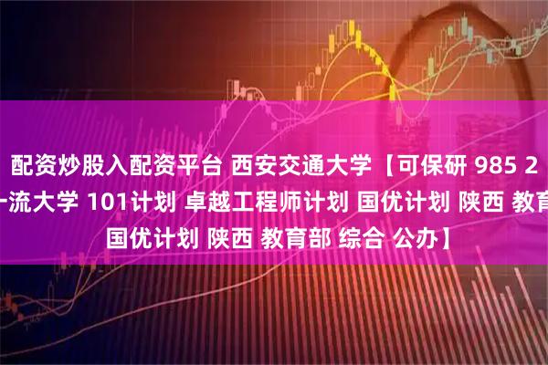 配资炒股入配资平台 西安交通大学【可保研 985 211 一流学科 一流大学 101计划 卓越工程师计划 国优计划 陕西 教育部 综合 公办】