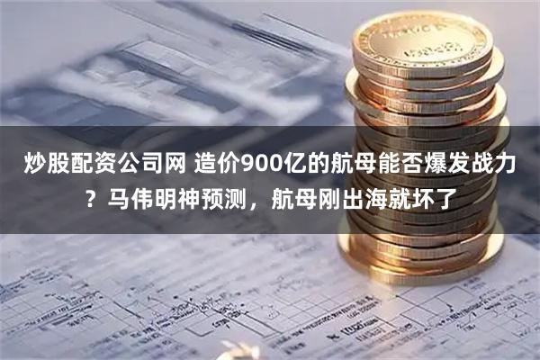 炒股配资公司网 造价900亿的航母能否爆发战力？马伟明神预测，航母刚出海就坏了