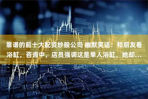 靠谱的前十大配资炒股公司 幽默笑话:和朋友看浴缸,咨询中,店员强调这是单人浴缸,她却…