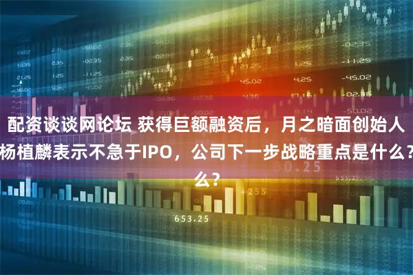 配资谈谈网论坛 获得巨额融资后，月之暗面创始人杨植麟表示不急于IPO，公司下一步战略重点是什么？
