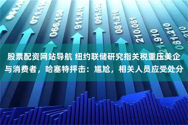 股票配资网站导航 纽约联储研究指关税重压美企与消费者，哈塞特抨击：尴尬，相关人员应受处分