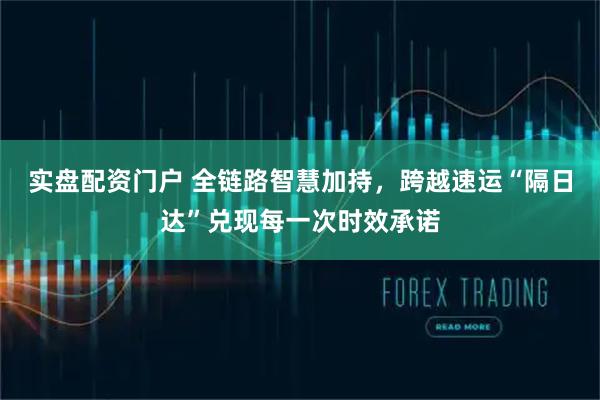 实盘配资门户 全链路智慧加持，跨越速运“隔日达”兑现每一次时效承诺