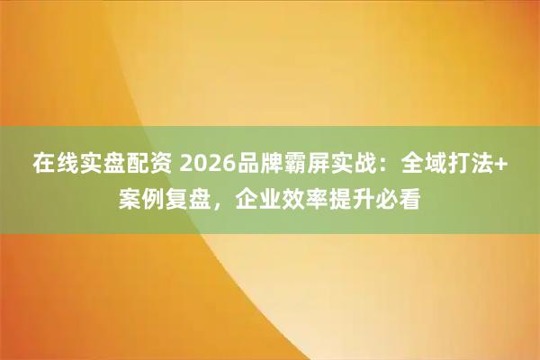 在线实盘配资 2026品牌霸屏实战：全域打法+案例复盘，企业效率提升必看