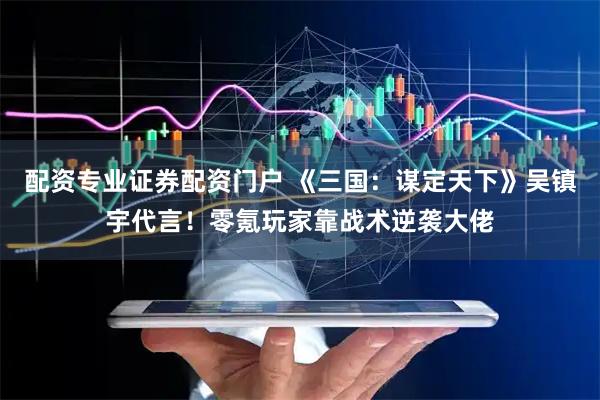 配资专业证券配资门户 《三国:谋定天下》吴镇宇代言!零氪玩家靠战术逆袭大佬