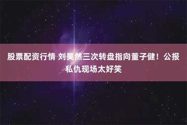 股票配资行情 刘昊然三次转盘指向董子健!公报私仇现场太好笑