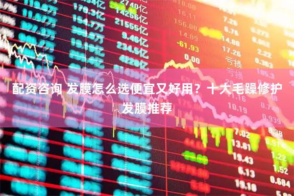 配资咨询 发膜怎么选便宜又好用？十大毛躁修护发膜推荐