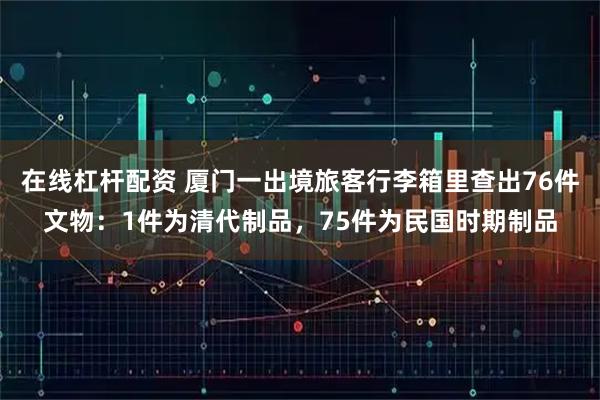 在线杠杆配资 厦门一出境旅客行李箱里查出76件文物:1件为清代制品,75件为民国时期制品