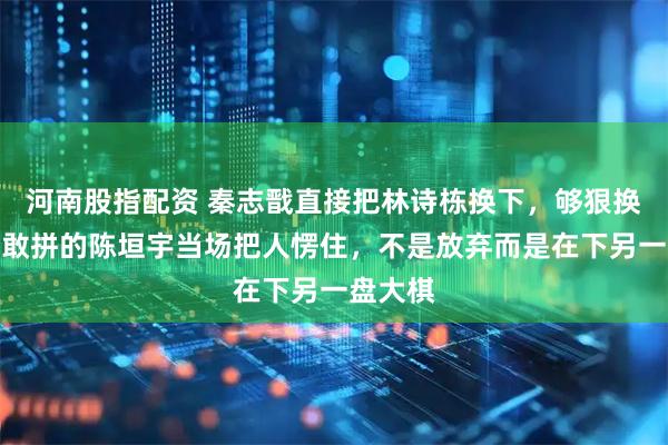 河南股指配资 秦志戬直接把林诗栋换下,够狠换上敢打敢拼的陈垣宇当场把人愣住,不是放弃而是在下另一盘大棋
