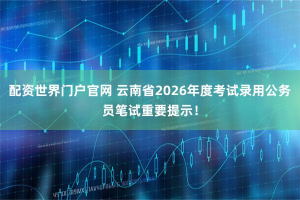 配资世界门户官网 云南省2026年度考试录用公务员笔试重要提示！