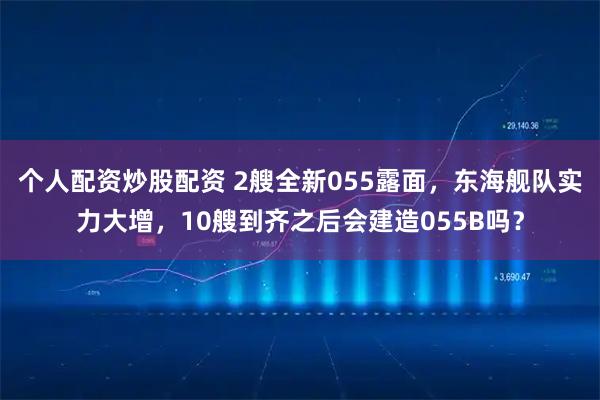 个人配资炒股配资 2艘全新055露面，东海舰队实力大增，10艘到齐之后会建造055B吗？
