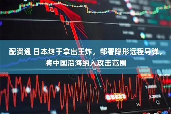 配资通 日本终于拿出王炸，部署隐形远程导弹，将中国沿海纳入攻击范围