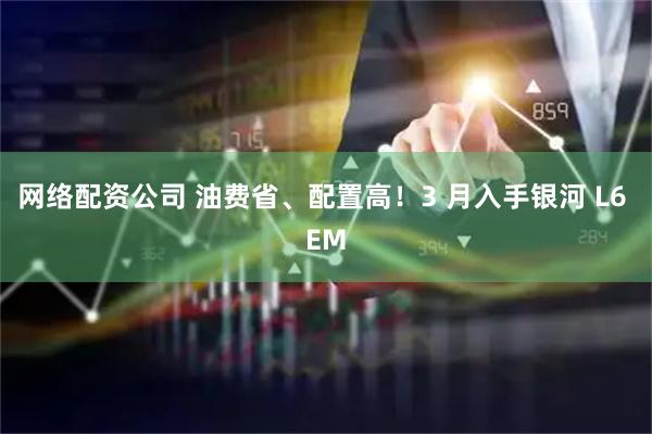网络配资公司 油费省、配置高！3 月入手银河 L6 EM
