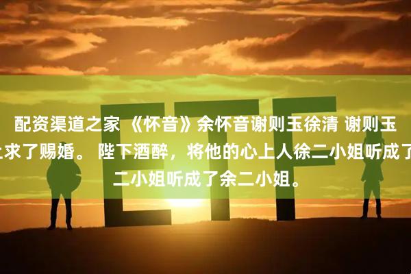 配资渠道之家 《怀音》余怀音谢则玉徐清 谢则玉在中秋宴上求了赐婚。 陛下酒醉，将他的心上人徐二小姐听成了余二小姐。
