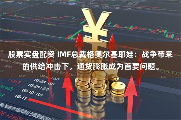 股票实盘配资 IMF总裁格奥尔基耶娃：战争带来的供给冲击下，通货膨胀成为首要问题。