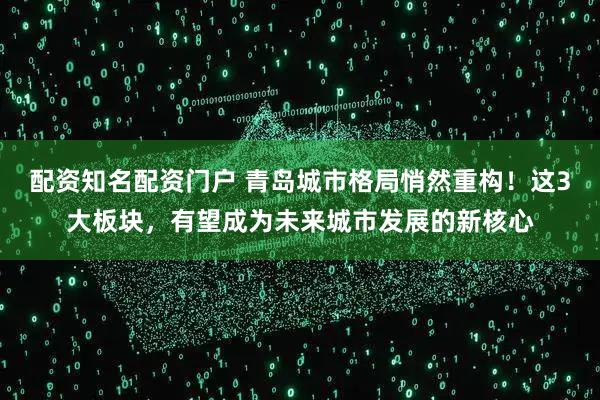 配资知名配资门户 青岛城市格局悄然重构！这3大板块，有望成为未来城市发展的新核心