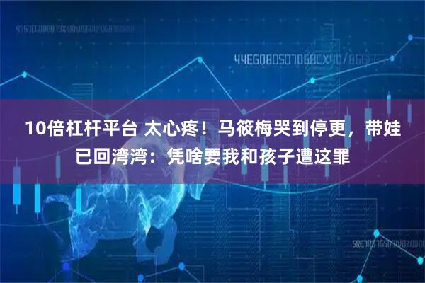 10倍杠杆平台 太心疼！马筱梅哭到停更，带娃已回湾湾：凭啥要我和孩子遭这罪