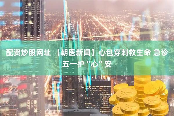 配资炒股网址 【朝医新闻】心包穿刺救生命 急诊五一护“心”安