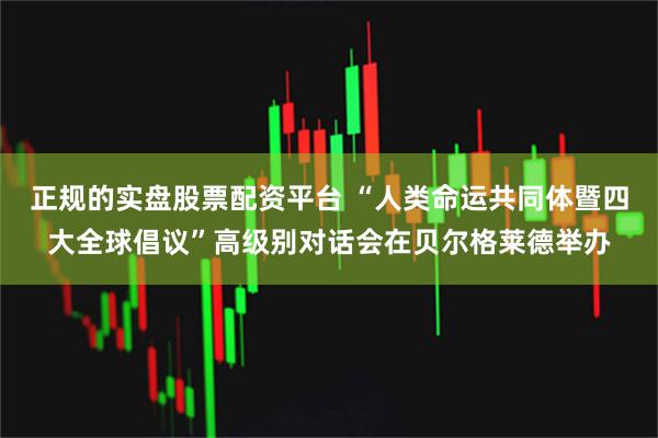 正规的实盘股票配资平台 “人类命运共同体暨四大全球倡议”高级别对话会在贝尔格莱德举办