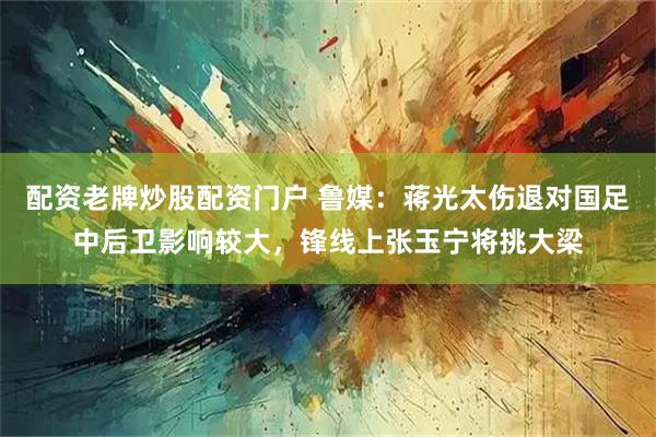 配资老牌炒股配资门户 鲁媒：蒋光太伤退对国足中后卫影响较大，锋线上张玉宁将挑大梁