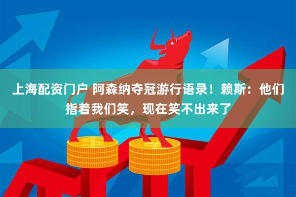 上海配资门户 阿森纳夺冠游行语录！赖斯：他们指着我们笑，现在笑不出来了