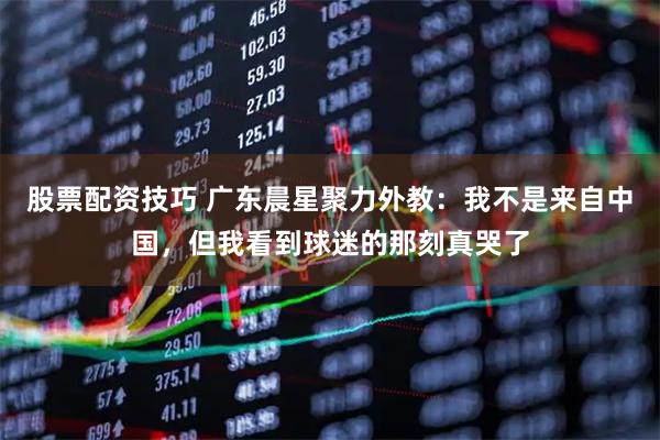股票配资技巧 广东晨星聚力外教：我不是来自中国，但我看到球迷的那刻真哭了