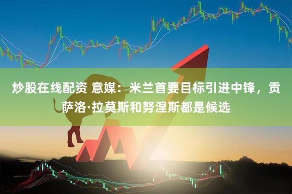 炒股在线配资 意媒：米兰首要目标引进中锋，贡萨洛·拉莫斯和努涅斯都是候选
