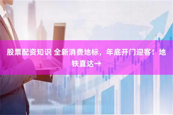 股票配资知识 全新消费地标，年底开门迎客！地铁直达→