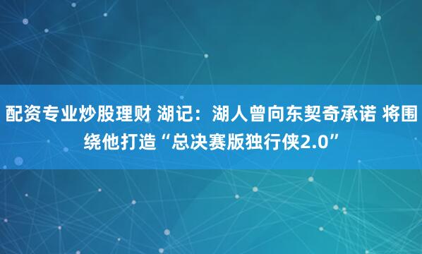 配资专业炒股理财 湖记：湖人曾向东契奇承诺 将围绕他打造“总决赛版独行侠2.0”