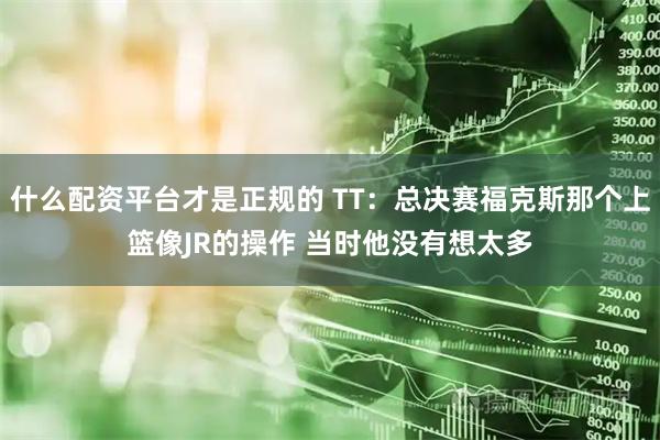 什么配资平台才是正规的 TT：总决赛福克斯那个上篮像JR的操作 当时他没有想太多
