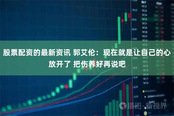 股票配资的最新资讯 郭艾伦：现在就是让自己的心放开了 把伤养好再说吧