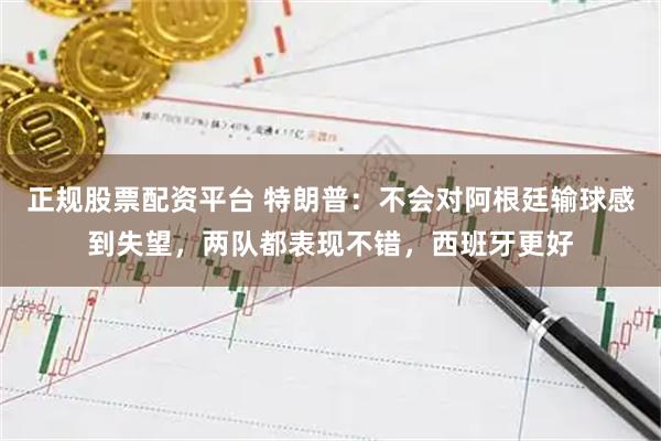 正规股票配资平台 特朗普：不会对阿根廷输球感到失望，两队都表现不错，西班牙更好