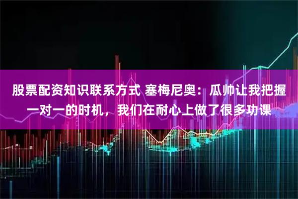 股票配资知识联系方式 塞梅尼奥：瓜帅让我把握一对一的时机，我们在耐心上做了很多功课