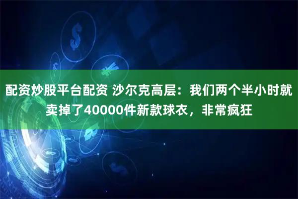 配资炒股平台配资 沙尔克高层：我们两个半小时就卖掉了40000件新款球衣，非常疯狂